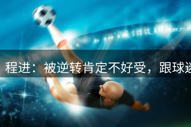 程进：被逆转肯定不好受，跟球迷道歉关键的比赛没有拿下来
