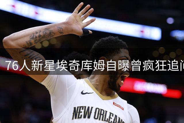 76人新星埃奇库姆自曝曾疯狂追问詹姆斯加盟内幕：他是我的篮球启蒙者